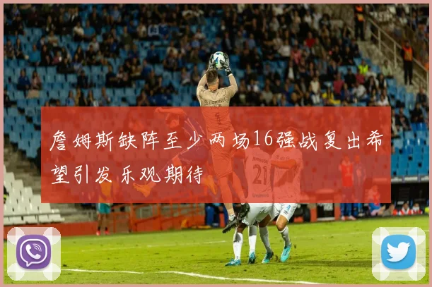 詹姆斯缺阵至少两场16强战复出希望引发乐观期待