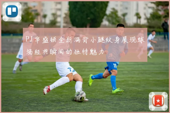 PJ华盛顿全新满背小腿纹身展现球场经典瞬间的独特魅力