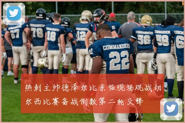 热刺主帅德泽尔比亲临现场观战切尔西比赛备战倒数第二轮交锋