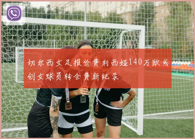 切尔西女足报价费利西娅140万欧或创女球员转会费新纪录