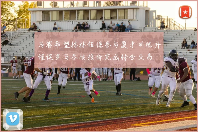 马赛希望格林伍德参与夏季训练并催促罗马尽快报价完成转会交易