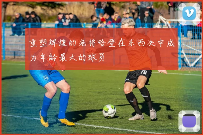 重塑辉煌的老将哈登在东西决中成为年龄最大的球员