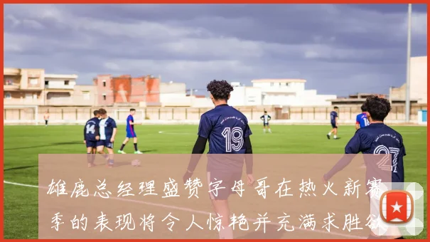 雄鹿总经理盛赞字母哥在热火新赛季的表现将令人惊艳并充满求胜欲