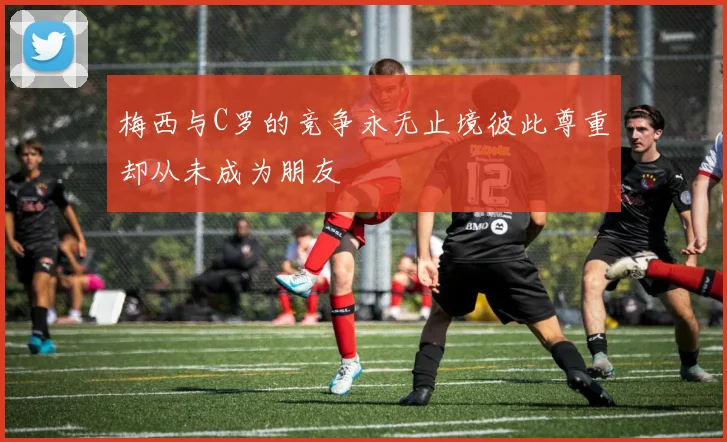 梅西与C罗的竞争永无止境彼此尊重却从未成为朋友