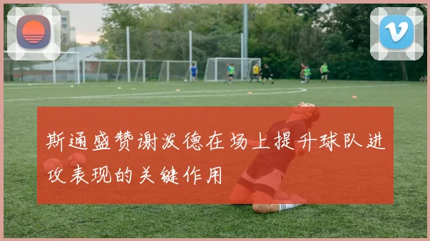 斯通盛赞谢泼德在场上提升球队进攻表现的关键作用