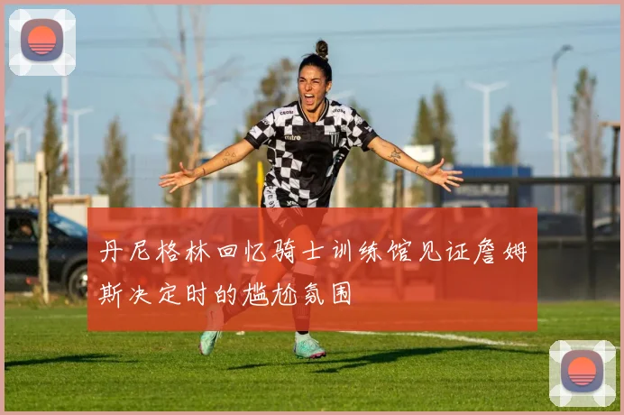 丹尼格林回忆骑士训练馆见证詹姆斯决定时的尴尬氛围