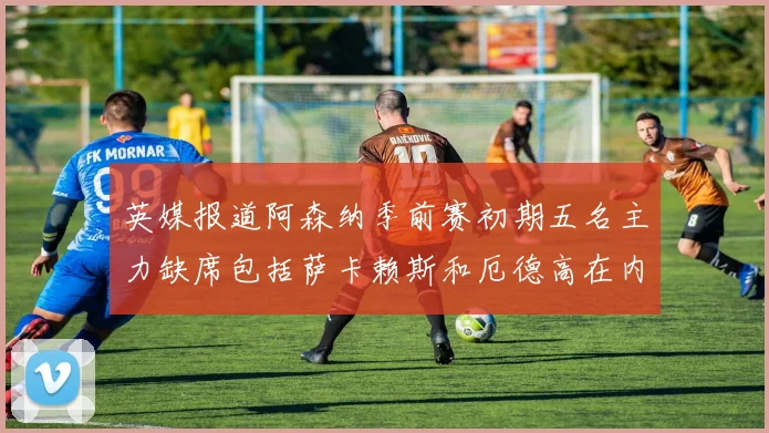 英媒报道阿森纳季前赛初期五名主力缺席包括萨卡赖斯和厄德高在内