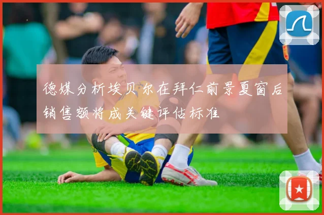 德媒分析埃贝尔在拜仁前景夏窗后销售额将成关键评估标准