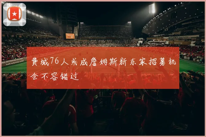 费城76人或成詹姆斯新东家招募机会不容错过