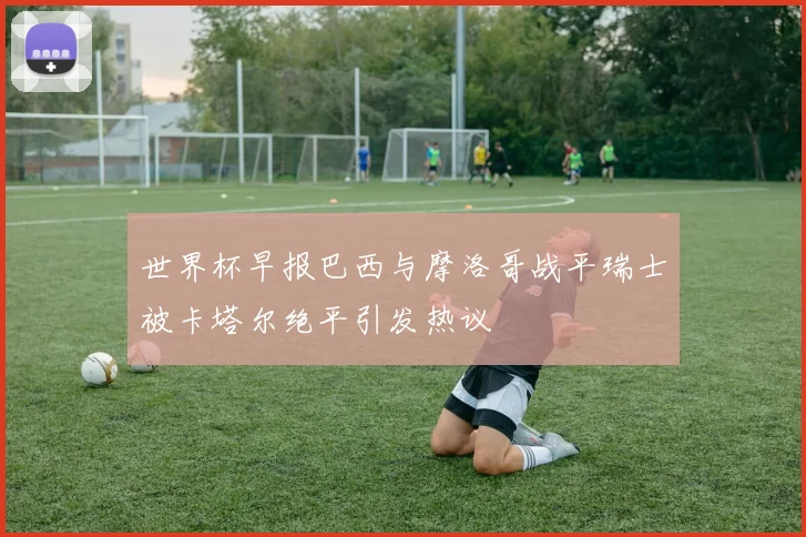 世界杯早报巴西与摩洛哥战平瑞士被卡塔尔绝平引发热议