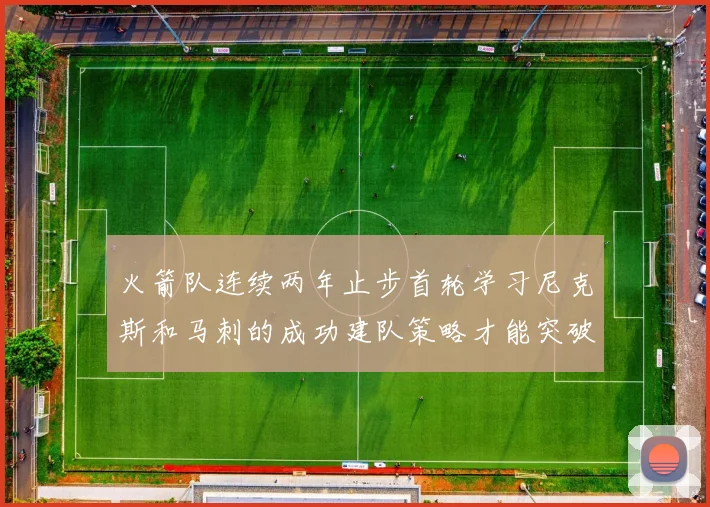 火箭队连续两年止步首轮学习尼克斯和马刺的成功建队策略才能突破瓶颈