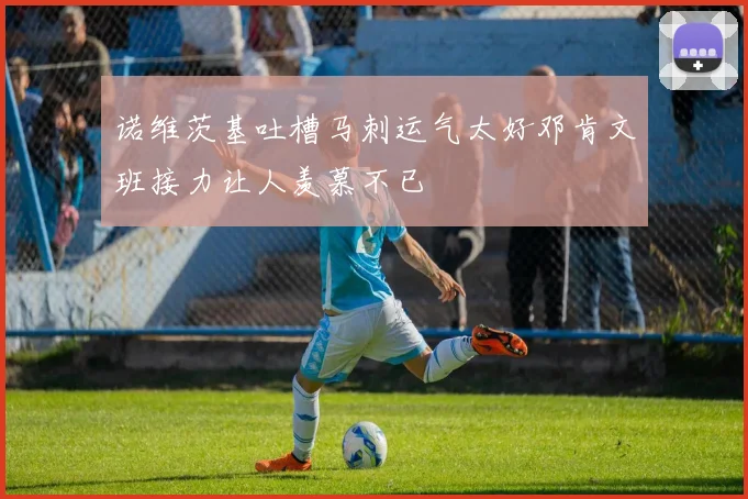 诺维茨基吐槽马刺运气太好邓肯文班接力让人羡慕不已