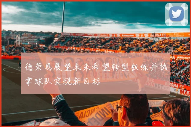 德荣恩展望未来希望转型教练并执掌球队实现新目标