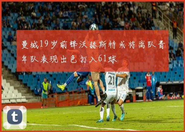 曼城19岁前锋沃赫斯特或将离队青年队表现出色打入61球