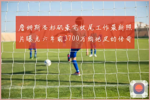 詹姆斯洛杉矶豪宅收尾工作最新照片曝光六年前3700万购地皮的传奇故事