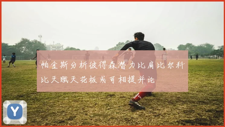 帕金斯分析彼得森潜力比肩比尔科比天赋天花板或可相提并论