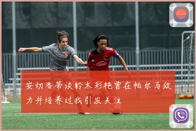 安切洛蒂谈铃木彩艳曾在帕尔马效力并培养过我引发关注